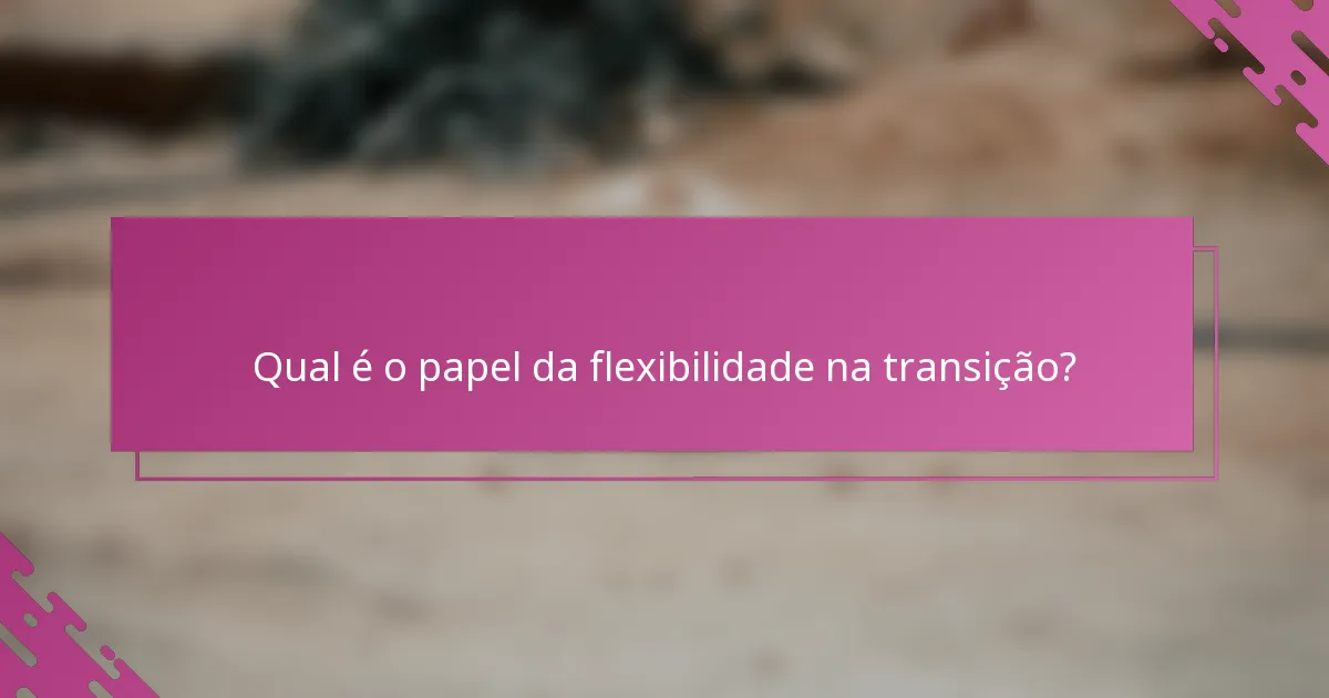 Qual é o papel da flexibilidade na transição?